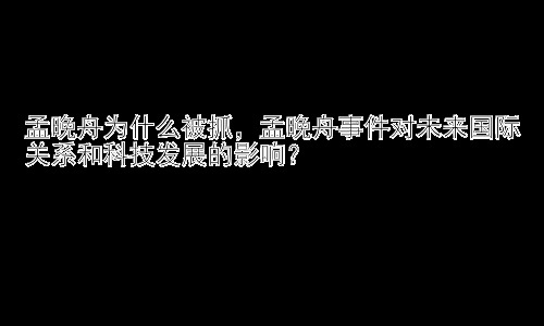 孟晚舟为什么被抓，孟晚舟事件对未来国际关系和科技发展的影响？插图
