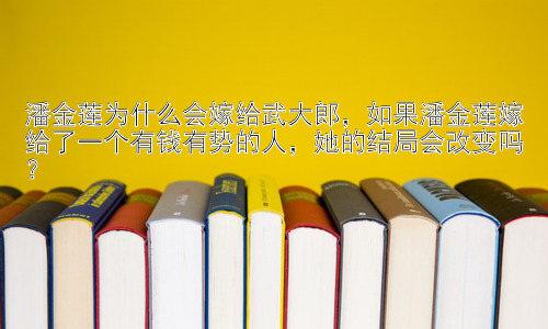 潘金莲为什么会嫁给武大郎，如果潘金莲嫁给了一个有钱有势的人，她的结局会改变吗？插图