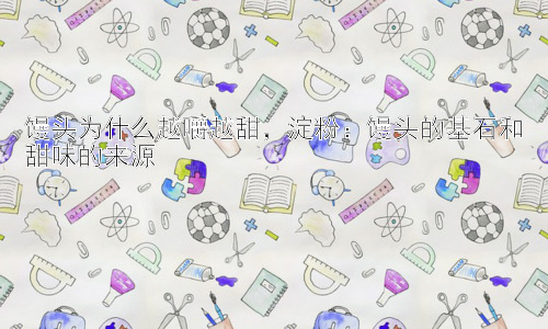 馒头为什么越嚼越甜，淀粉：馒头的基石和甜味的来源插图
