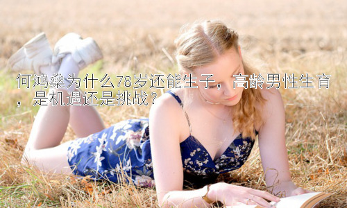 何鸿燊为什么78岁还能生子，高龄男性生育，是机遇还是挑战？插图
