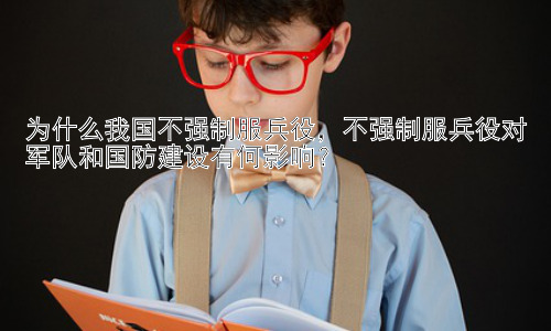 为什么我国不强制服兵役，不强制服兵役对军队和国防建设有何影响？插图