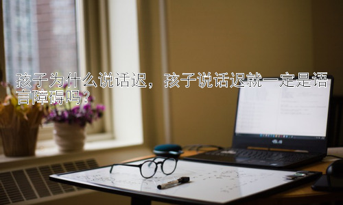 孩子为什么说话迟，孩子说话迟就一定是语言障碍吗？插图