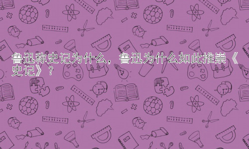 鲁迅称史记为什么，鲁迅为什么如此推崇《史记》？插图