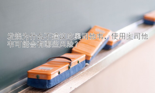 发烧为什么不建议吃奥司他韦，使用奥司他韦可能会有哪些风险？插图