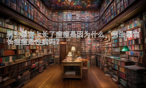 男生器官上长了痘痘是因为什么，男生器官长痘痘是性病吗？插图