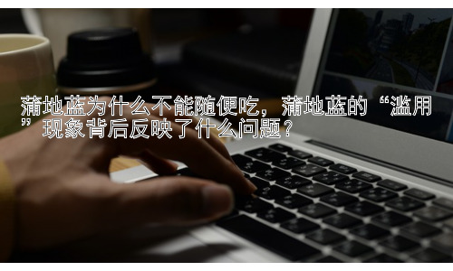 蒲地蓝为什么不能随便吃，蒲地蓝的“滥用”现象背后反映了什么问题？插图