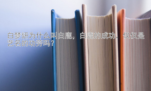 白梦妍为什么叫白鹿，白鹿的成功，仅仅是艺名的功劳吗？插图