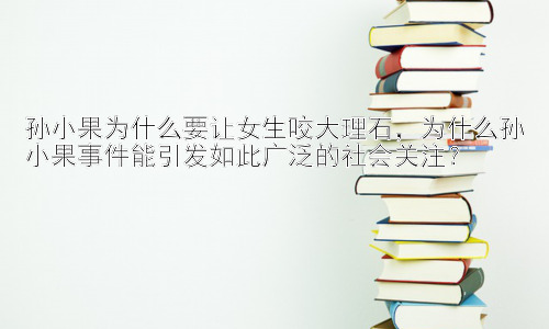 孙小果为什么要让女生咬大理石，为什么孙小果事件能引发如此广泛的社会关注？插图