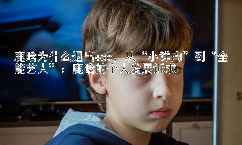 鹿晗为什么退出exo，从“小鲜肉”到“全能艺人”：鹿晗的个人发展诉求插图