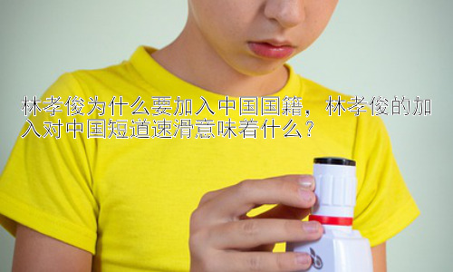 林孝俊为什么要加入中国国籍，林孝俊的加入对中国短道速滑意味着什么？插图