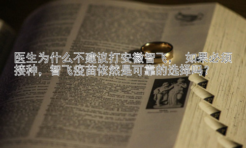 医生为什么不建议打安徽智飞， 如果必须接种，智飞疫苗依然是可靠的选择吗？插图