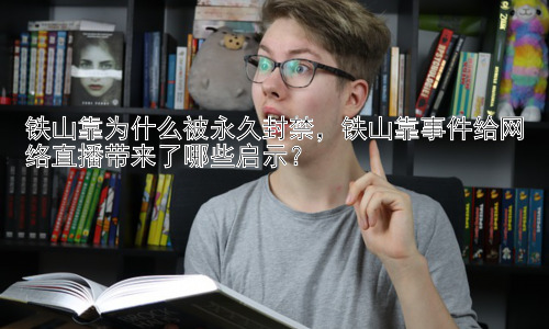铁山靠为什么被永久封禁，铁山靠事件给网络直播带来了哪些启示？插图