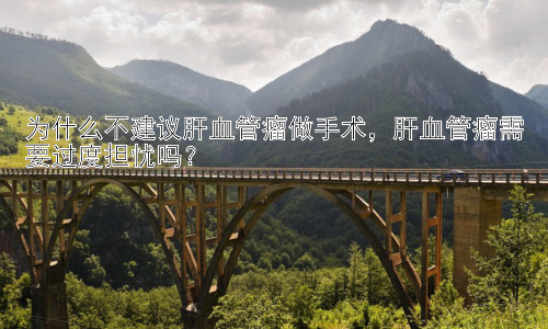 为什么不建议肝血管瘤做手术，肝血管瘤需要过度担忧吗？插图