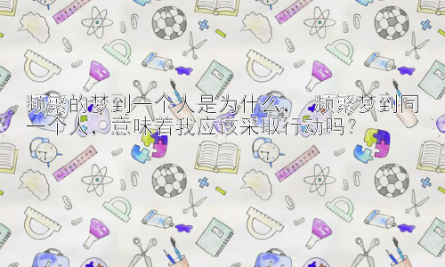 频繁的梦到一个人是为什么， 频繁梦到同一个人，意味着我应该采取行动吗？插图