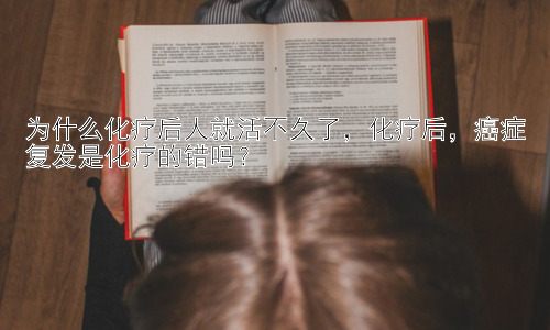 为什么化疗后人就活不久了，化疗后，癌症复发是化疗的错吗？插图