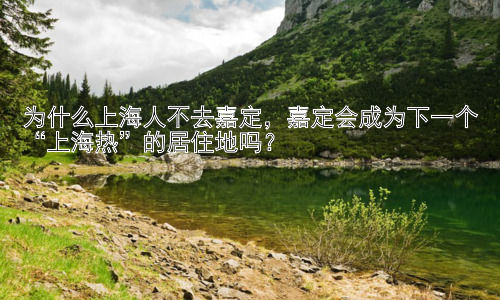 为什么上海人不去嘉定，嘉定会成为下一个“上海热”的居住地吗？插图