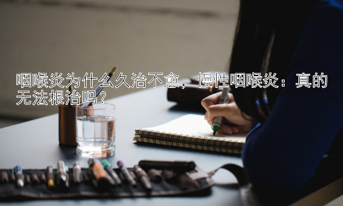 咽喉炎为什么久治不愈，慢性咽喉炎：真的无法根治吗？插图
