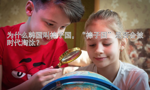 为什么韩国叫棒子国，“棒子国”是否会被时代淘汰？插图