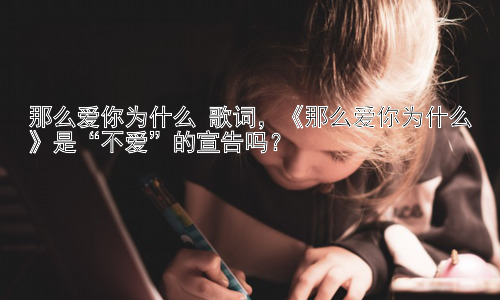 那么爱你为什么 歌词，《那么爱你为什么》是“不爱”的宣告吗？插图