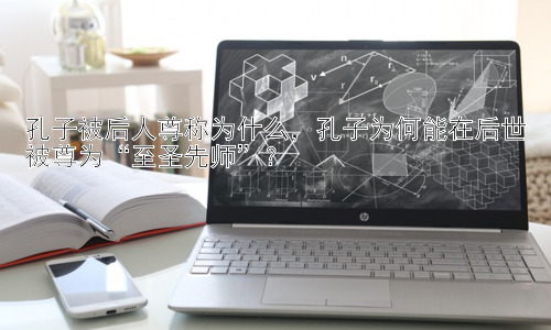 孔子被后人尊称为什么，孔子为何能在后世被尊为“至圣先师”？插图
