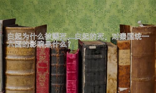白起为什么被赐死，白起的死，对秦国统一六国的影响是什么？插图