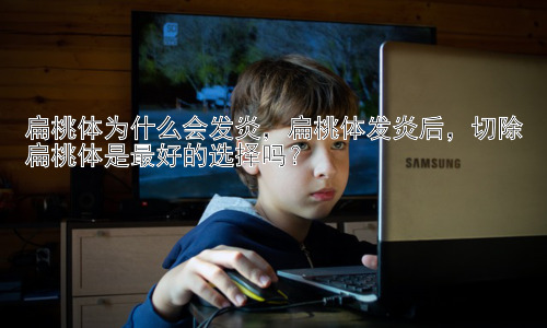 扁桃体为什么会发炎，扁桃体发炎后，切除扁桃体是最好的选择吗？插图