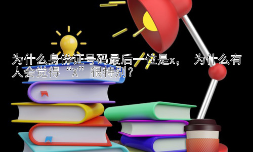 为什么身份证号码最后一位是x， 为什么有人会觉得“X”很特别？插图