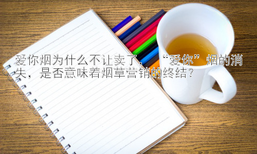 爱你烟为什么不让卖了， “爱你”烟的消失，是否意味着烟草营销的终结？插图