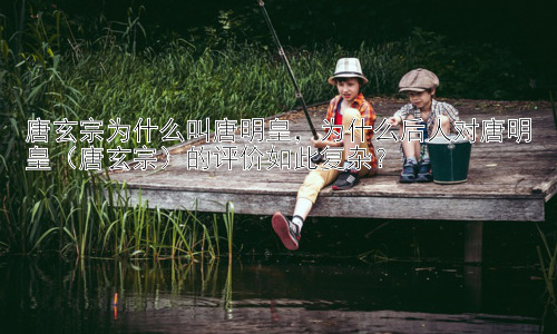 唐玄宗为什么叫唐明皇，为什么后人对唐明皇（唐玄宗）的评价如此复杂？插图