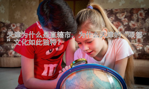 天津为什么是直辖市，为什么天津的“哏都”文化如此独特？插图