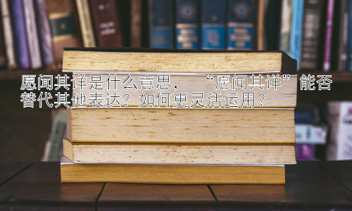 愿闻其详是什么意思， “愿闻其详”能否替代其他表达？如何更灵活运用？插图