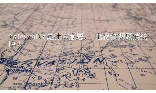 television是什么意思， 电视会彻底消失吗？插图