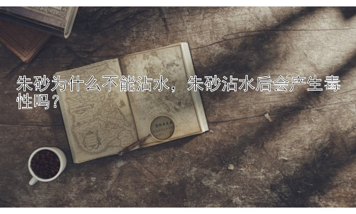 朱砂为什么不能沾水，朱砂沾水后会产生毒性吗？插图